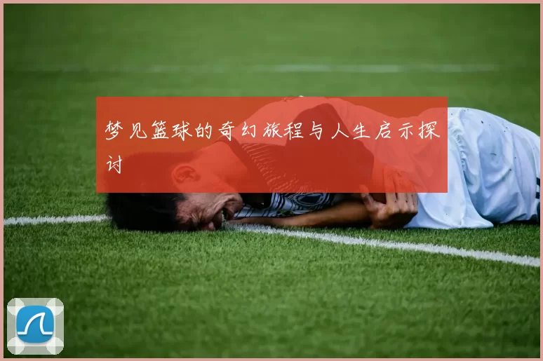 梦见篮球的奇幻旅程与人生启示探讨