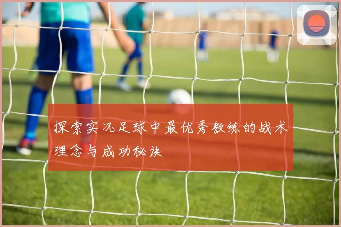 探索实况足球中最优秀教练的战术理念与成功秘诀