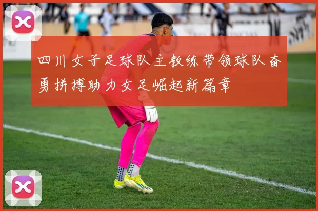 四川女子足球队主教练带领球队奋勇拼搏助力女足崛起新篇章